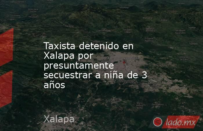 Taxista detenido en Xalapa por presuntamente secuestrar a niña de 3 años. Noticias en tiempo real