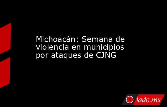 Michoacán: Semana de violencia en municipios por ataques de CJNG. Noticias en tiempo real