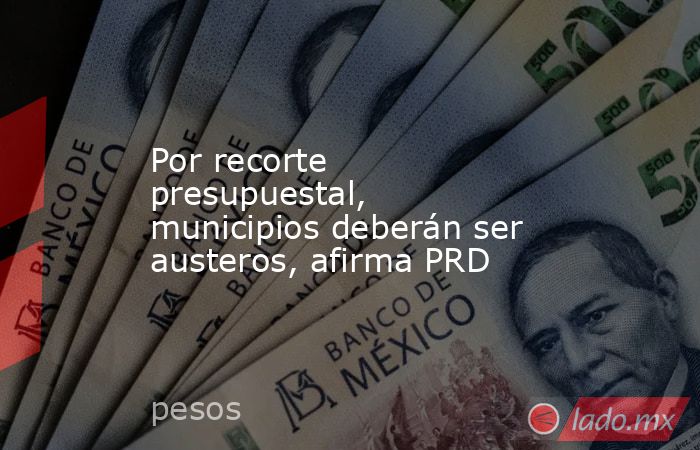 Por recorte presupuestal, municipios deberán ser austeros, afirma PRD. Noticias en tiempo real