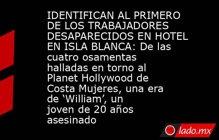 IDENTIFICAN AL PRIMERO DE LOS TRABAJADORES DESAPARECIDOS EN HOTEL EN ISLA BLANCA: De las cuatro osamentas halladas en torno al Planet Hollywood de Costa Mujeres, una era de ‘William’, un joven de 20 años asesinado. Noticias en tiempo real