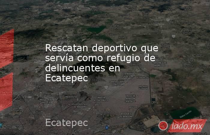 Rescatan deportivo que servía como refugio de delincuentes en Ecatepec. Noticias en tiempo real