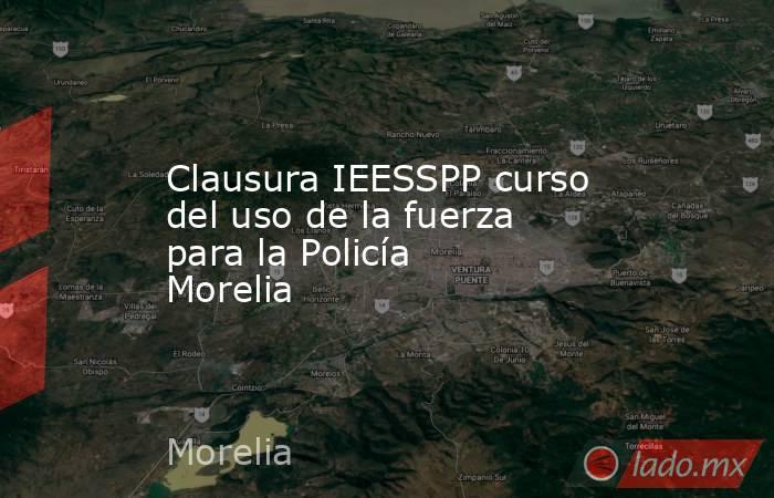 Clausura IEESSPP curso del uso de la fuerza para la Policía Morelia . Noticias en tiempo real