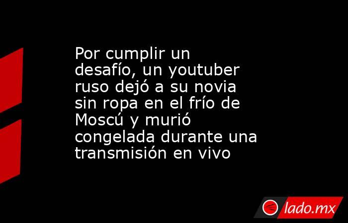 Por cumplir un desafío, un youtuber ruso dejó a su novia sin ropa en el frío de Moscú y murió congelada durante una transmisión en vivo. Noticias en tiempo real