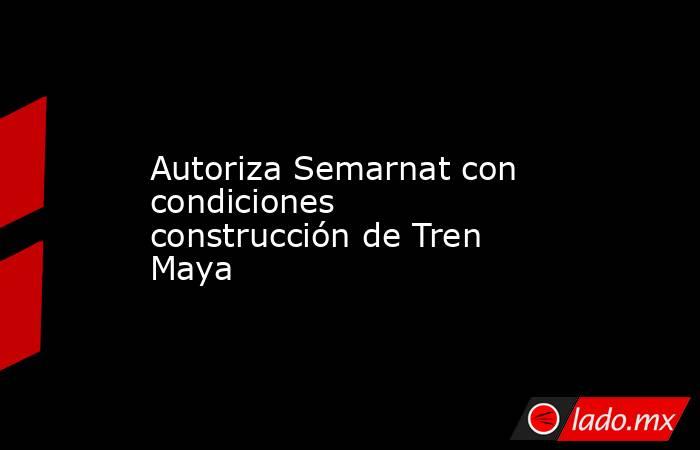 Autoriza Semarnat con condiciones construcción de Tren Maya. Noticias en tiempo real