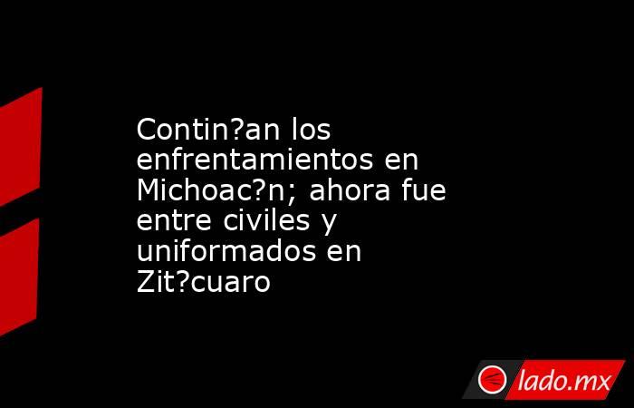 Contin?an los enfrentamientos en Michoac?n; ahora fue entre civiles y uniformados en Zit?cuaro. Noticias en tiempo real