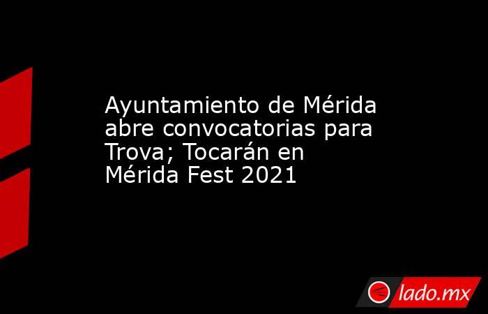 Ayuntamiento de Mérida abre convocatorias para Trova; Tocarán en Mérida Fest 2021. Noticias en tiempo real