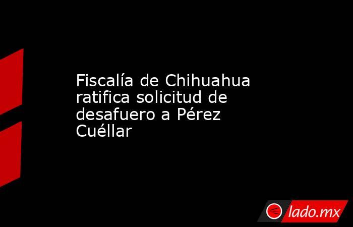 Fiscalía de Chihuahua ratifica solicitud de desafuero a Pérez Cuéllar. Noticias en tiempo real