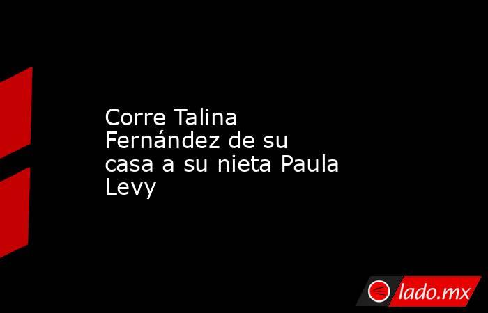 Corre Talina Fernández de su casa a su nieta Paula Levy
. Noticias en tiempo real