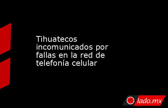 Tihuatecos incomunicados por fallas en la red de telefonía celular. Noticias en tiempo real