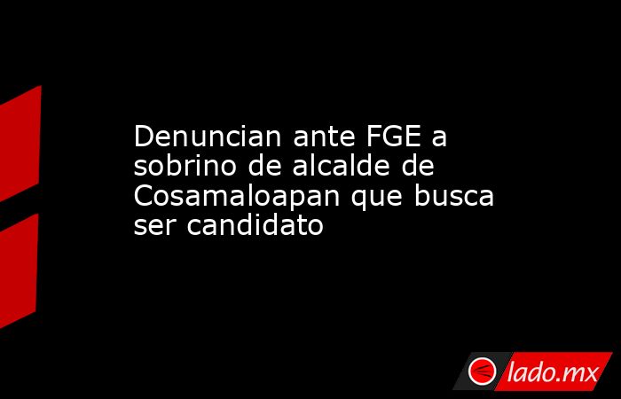 Denuncian ante FGE a sobrino de alcalde de Cosamaloapan que busca ser candidato. Noticias en tiempo real