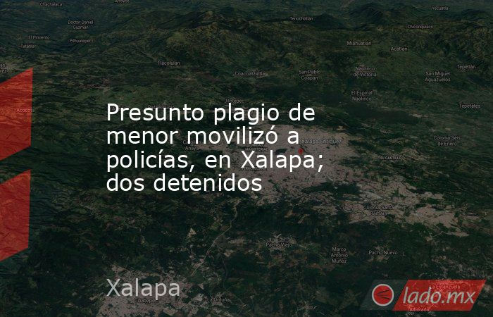 Presunto plagio de menor movilizó a policías, en Xalapa; dos detenidos. Noticias en tiempo real
