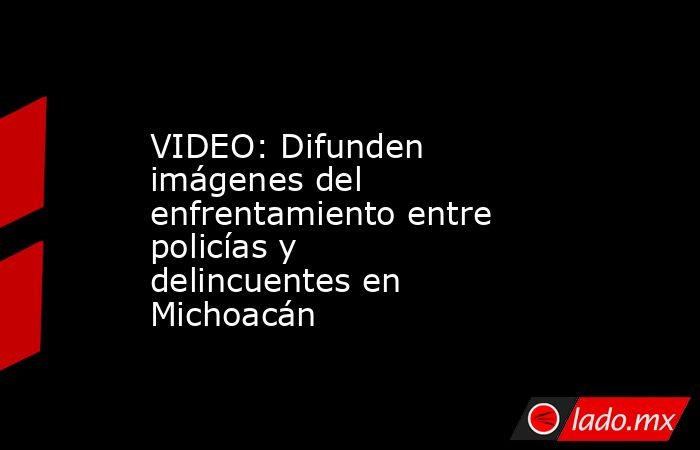 VIDEO: Difunden imágenes del enfrentamiento entre policías y delincuentes en Michoacán. Noticias en tiempo real
