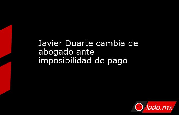 Javier Duarte cambia de abogado ante imposibilidad de pago. Noticias en tiempo real