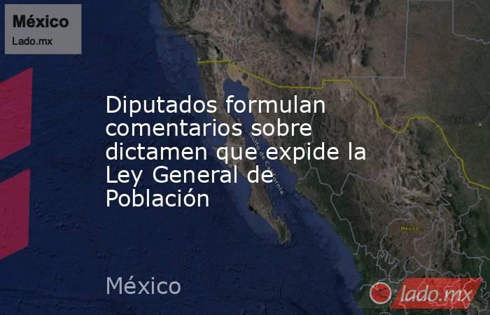 Diputados formulan comentarios sobre dictamen que expide la Ley General de Población. Noticias en tiempo real