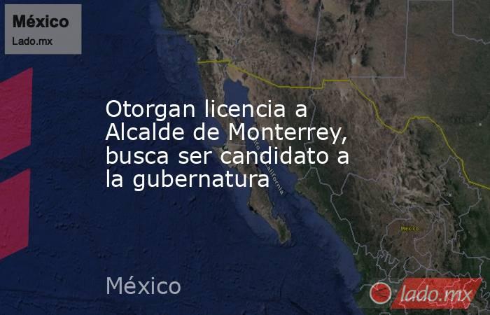 Otorgan licencia a Alcalde de Monterrey, busca ser candidato a la gubernatura. Noticias en tiempo real