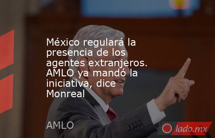 México regulará la presencia de los agentes extranjeros. AMLO ya mandó la iniciativa, dice Monreal. Noticias en tiempo real