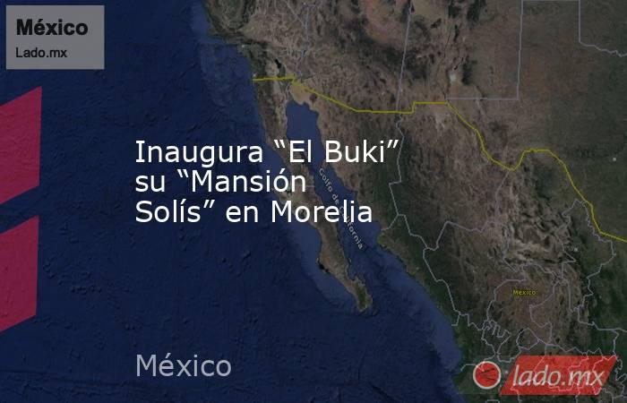 Inaugura “El Buki” su “Mansión Solís” en Morelia. Noticias en tiempo real