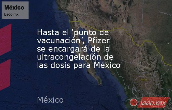 Hasta el ‘punto de vacunación’, Pfizer se encargará de la ultracongelación de las dosis para México. Noticias en tiempo real