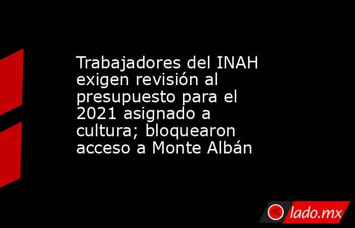 Trabajadores del INAH exigen revisión al presupuesto para el 2021 asignado a cultura; bloquearon acceso a Monte Albán. Noticias en tiempo real
