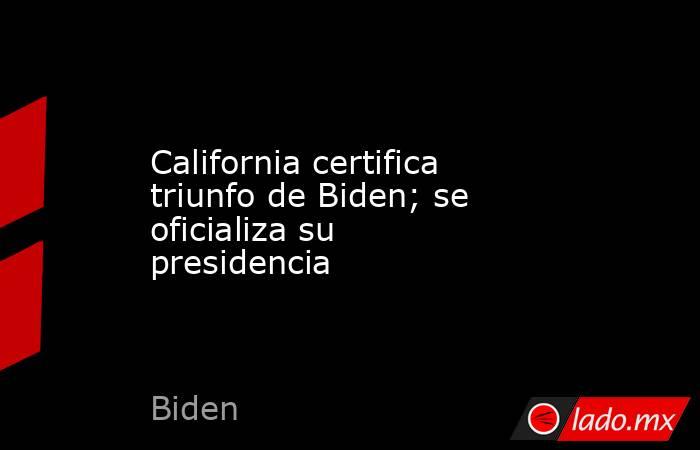 California certifica triunfo de Biden; se oficializa su presidencia. Noticias en tiempo real