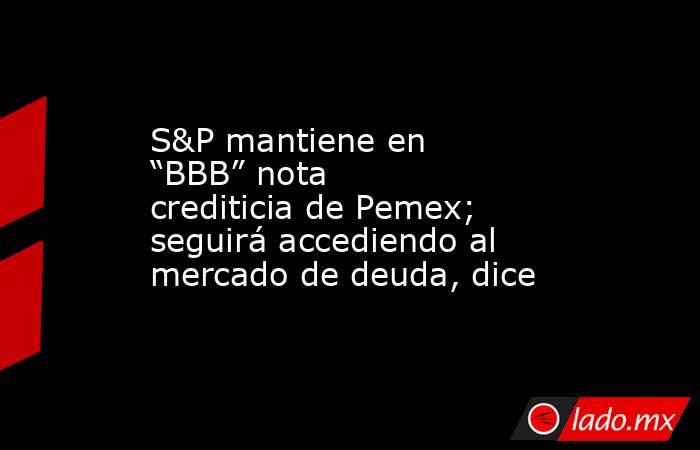 S&P mantiene en “BBB” nota crediticia de Pemex; seguirá accediendo al mercado de deuda, dice. Noticias en tiempo real