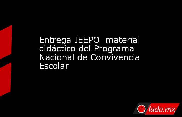 Entrega IEEPO  material didáctico del Programa Nacional de Convivencia Escolar. Noticias en tiempo real