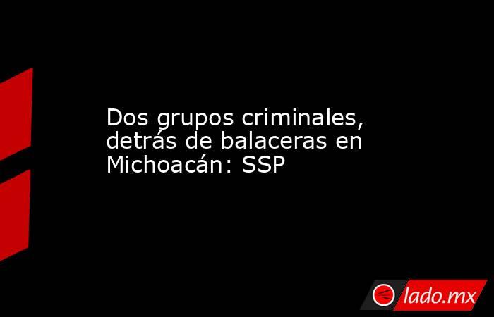 Dos grupos criminales, detrás de balaceras en Michoacán: SSP. Noticias en tiempo real