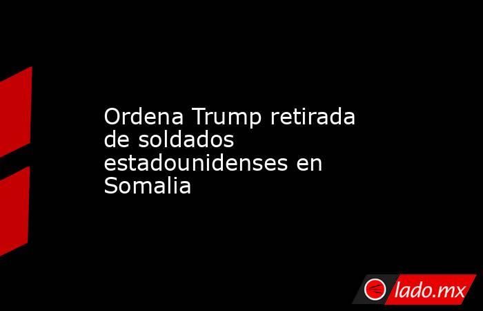 Ordena Trump retirada de soldados estadounidenses en Somalia. Noticias en tiempo real