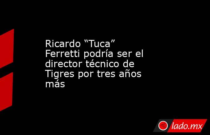 Ricardo “Tuca” Ferretti podría ser el director técnico de Tigres por tres años más. Noticias en tiempo real