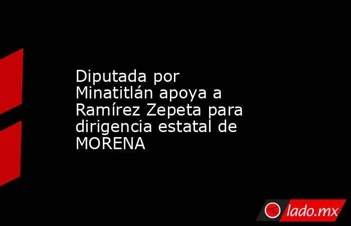 Diputada por Minatitlán apoya a Ramírez Zepeta para dirigencia estatal de MORENA. Noticias en tiempo real