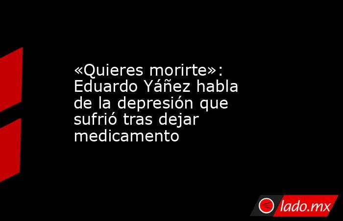 «Quieres morirte»: Eduardo Yáñez habla de la depresión que sufrió tras dejar medicamento. Noticias en tiempo real