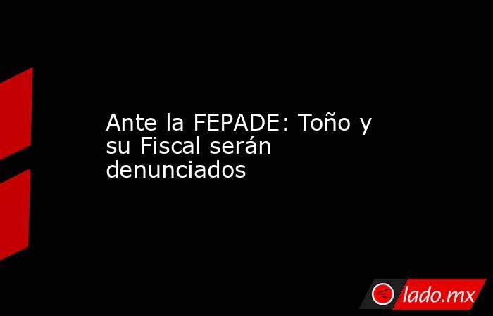 Ante la FEPADE: Toño y su Fiscal serán denunciados. Noticias en tiempo real