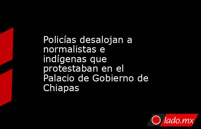 Policías desalojan a normalistas e indígenas que protestaban en el Palacio de Gobierno de Chiapas. Noticias en tiempo real