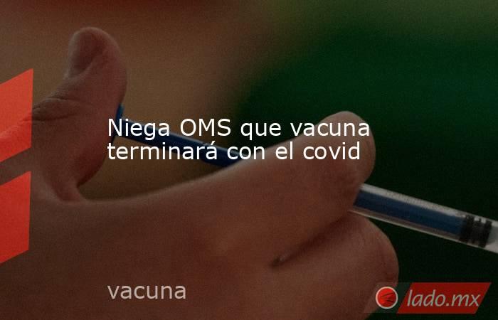 Niega OMS que vacuna  terminará con el covid. Noticias en tiempo real