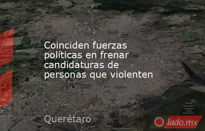 Coinciden fuerzas políticas en frenar candidaturas de personas que violenten. Noticias en tiempo real