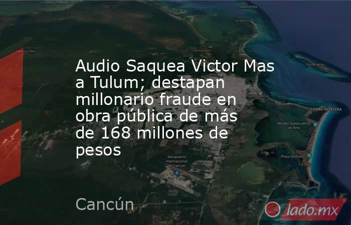 Audio Saquea Victor Mas a Tulum; destapan millonario fraude en obra pública de más de 168 millones de pesos. Noticias en tiempo real