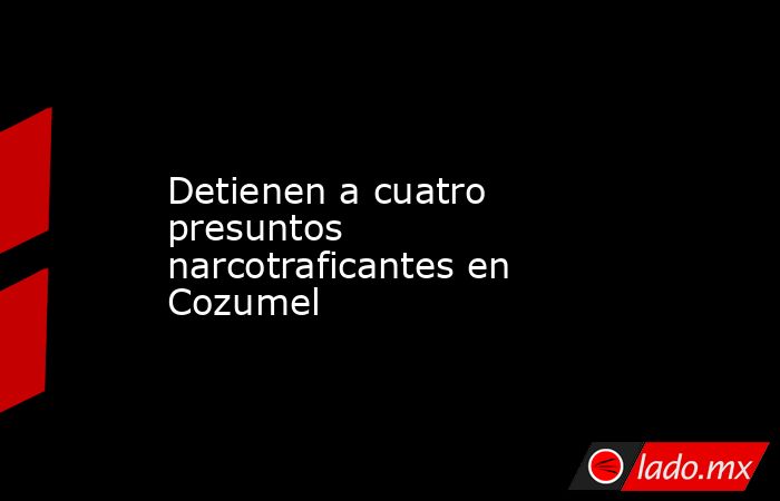 Detienen a cuatro presuntos narcotraficantes en Cozumel. Noticias en tiempo real