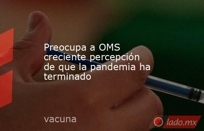 Preocupa a OMS creciente percepción de que la pandemia ha terminado. Noticias en tiempo real