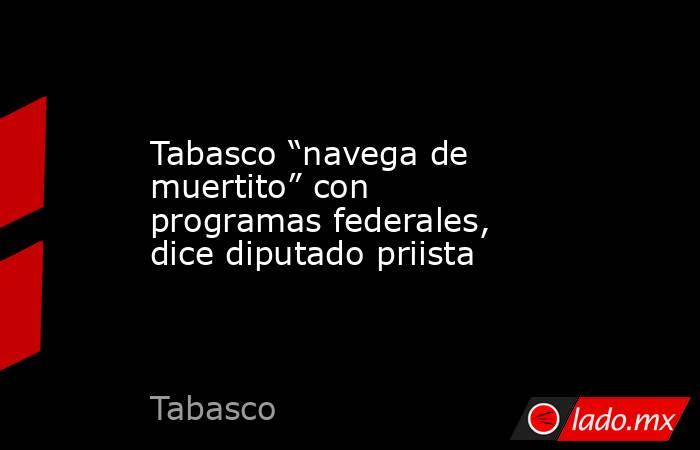 Tabasco “navega de muertito” con programas federales, dice diputado priista. Noticias en tiempo real