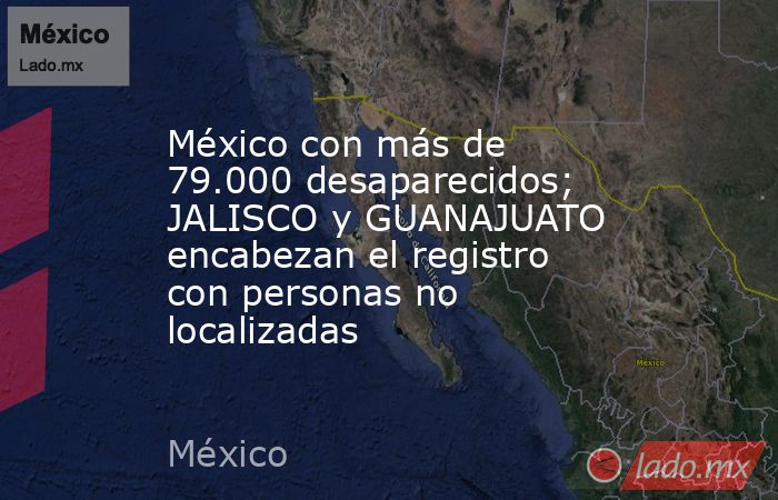 México con más de 79.000 desaparecidos; JALISCO y GUANAJUATO encabezan el registro con personas no localizadas. Noticias en tiempo real