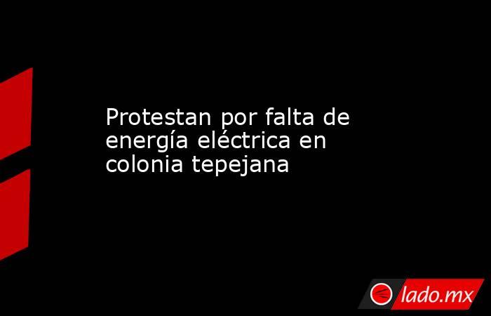 Protestan por falta de energía eléctrica en colonia tepejana. Noticias en tiempo real