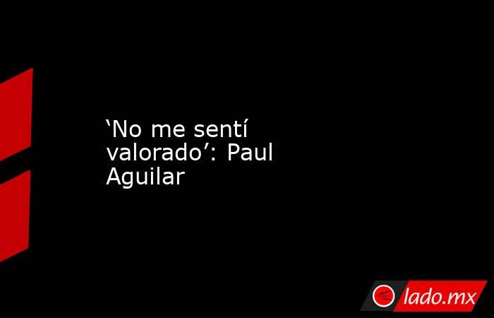 ‘No me sentí valorado’: Paul Aguilar. Noticias en tiempo real