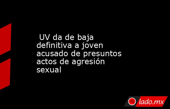  UV da de baja definitiva a joven acusado de presuntos actos de agresión sexual. Noticias en tiempo real
