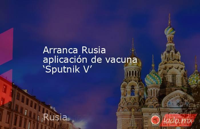 Arranca Rusia aplicación de vacuna ‘Sputnik V’. Noticias en tiempo real