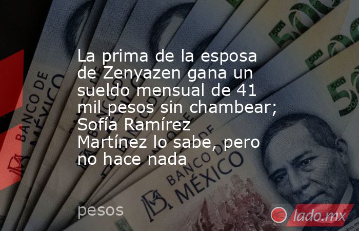 La prima de la esposa de Zenyazen gana un sueldo mensual de 41 mil pesos sin chambear; Sofía Ramírez Martínez lo sabe, pero no hace nada. Noticias en tiempo real