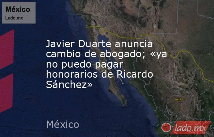 Javier Duarte anuncia cambio de abogado; «ya no puedo pagar honorarios de Ricardo Sánchez». Noticias en tiempo real