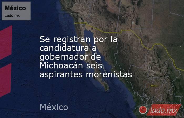 Se registran por la candidatura a gobernador de Michoacán seis aspirantes morenistas. Noticias en tiempo real