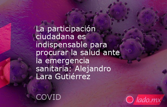 La participación ciudadana es indispensable para procurar la salud ante la emergencia sanitaria: Alejandro Lara Gutiérrez. Noticias en tiempo real