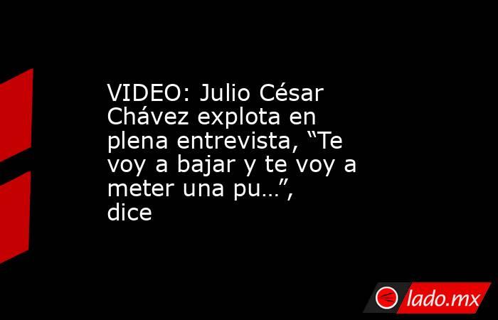 VIDEO: Julio César Chávez explota en plena entrevista, “Te voy a bajar y te voy a meter una pu…”, dice. Noticias en tiempo real