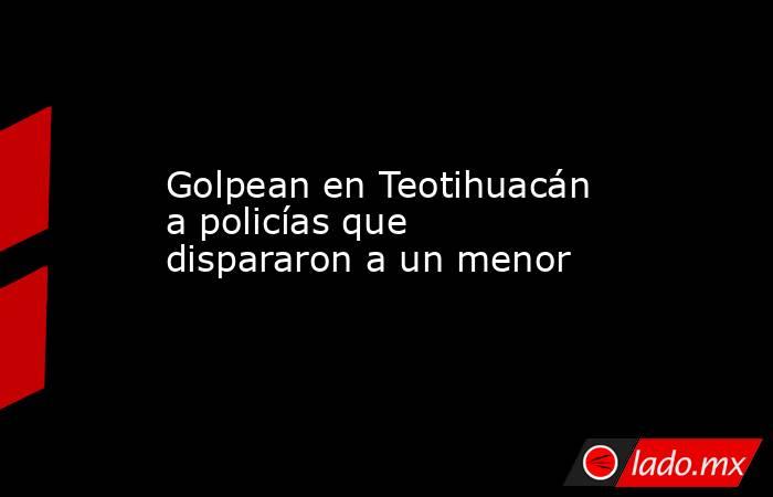 Golpean en Teotihuacán a policías que dispararon a un menor. Noticias en tiempo real